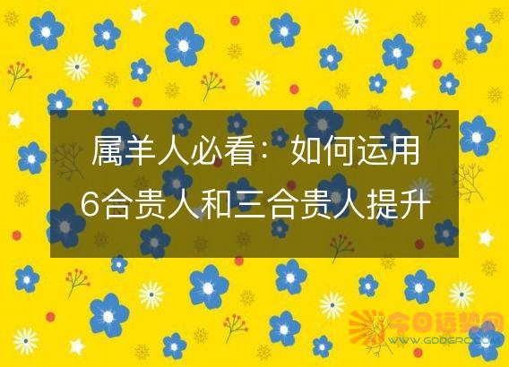 属羊人必看:如何运用6合贵人和三合贵人提升运势