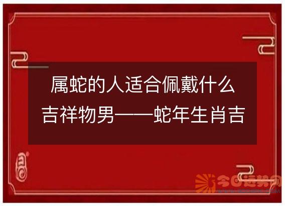 属蛇的人适合佩戴什么吉祥物男——蛇年生肖吉祥物推荐