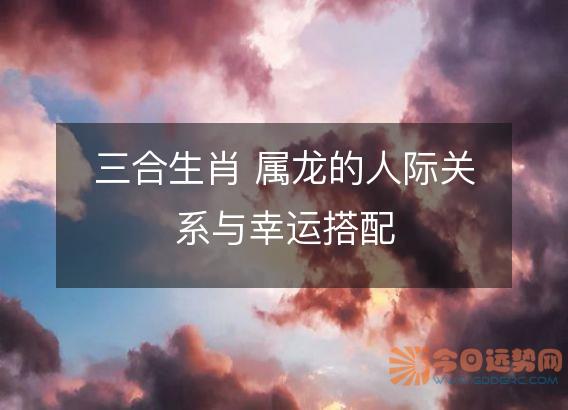 三合生肖 属龙的人际关系与幸运搭配