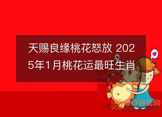 天赐良缘桃花怒放 2025年1月桃花运最旺生肖